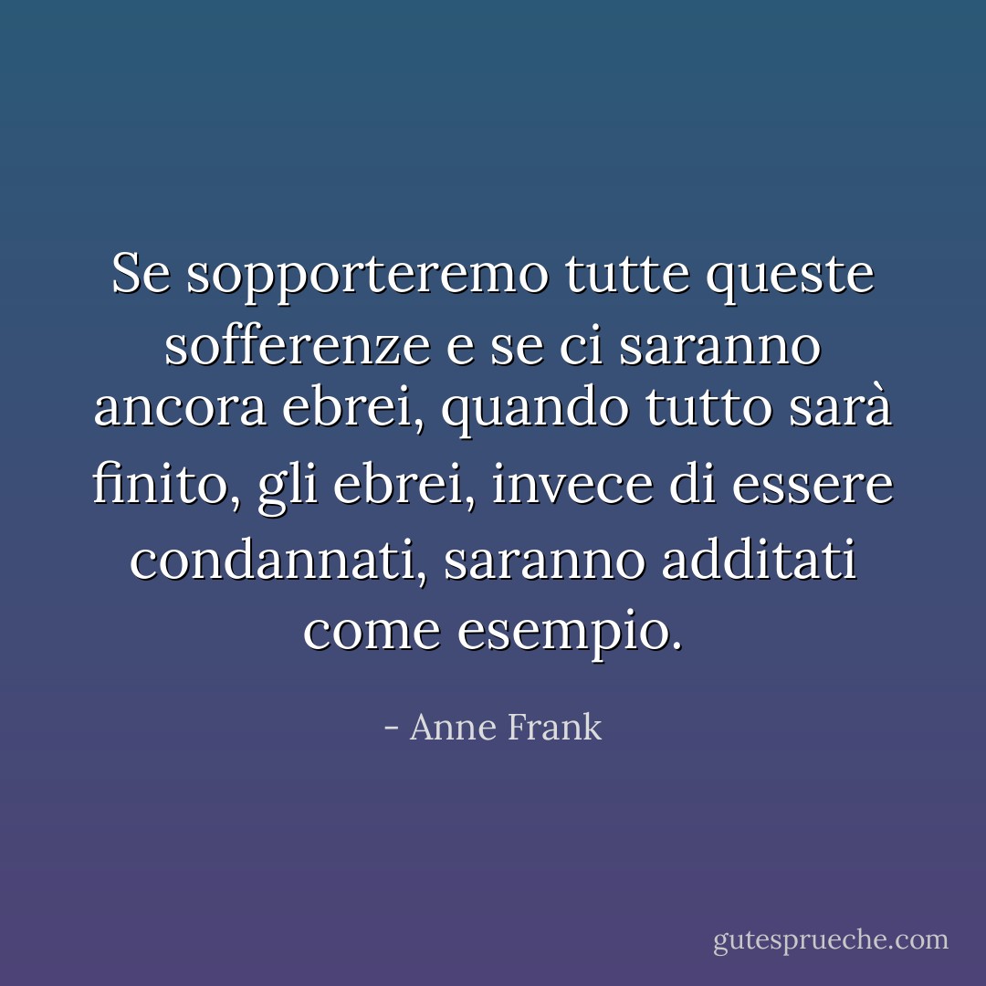Se sopporteremo tutte queste sofferenze e se ci saranno ancora ebrei, quando tutto sarà finito, gli ebrei, invece di essere condannati, saranno additati come esempio. - Anne Frank