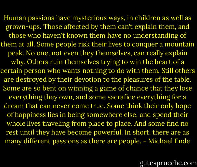 Human passions have mysterious ways, in children as well as grown-ups. Those affected by them can't explain them, and those who haven't known them have no understanding of them at all. Some people risk their lives to conquer a mountain peak. No one, not even they themselves, can really explain why. Others ruin themselves trying to win the heart of a certain person who wants nothing to do with them. Still others are destroyed by their devotion to the pleasures of the table. Some are so bent on winning a game of chance that they lose everything they own, and some sacrafice everything for a dream that can never come true. Some think their only hope of happiness lies in being somewhere else, and spend their whole lives traveling from place to place. And some find no rest until they have become powerful. In short, there are as many different passions as there are people. - Michael Ende