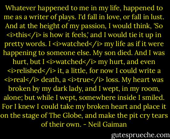 Whatever happened to me in my life, happened to me as a writer of plays. I'd fall in love, or fall in lust. And at the height of my passion, I would think, 'So <i>this</i> is how it feels,' and I would tie it up in pretty words. I <i>watched</i> my life as if it were happening to someone else. My son died. And I was hurt, but I <i>watched</i> my hurt, and even <i>relished</i> it, a little, for now I could write a <i>real</i> death, a <i>true</i> loss. My heart was broken by my dark lady, and I wept, in my room, alone; but while I wept, somewhere inside I smiled. For I knew I could take my broken heart and place it on the stage of The Globe, and make the pit cry tears of their own. - Neil Gaiman