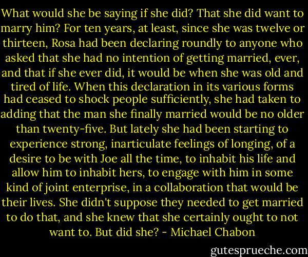 What would she be saying if she did? That she did want to marry him? For ten years, at least, since she was twelve or thirteen, Rosa had been declaring roundly to anyone who asked that she had no intention of getting married, ever, and that if she ever did, it would be when she was old and tired of life. When this declaration in its various forms had ceased to shock people sufficiently, she had taken to adding that the man she finally married would be no older than twenty-five. But lately she had been starting to experience strong, inarticulate feelings of longing, of a desire to be with Joe all the time, to inhabit his life and allow him to inhabit hers, to engage with him in some kind of joint enterprise, in a collaboration that would be their lives. She didn't suppose they needed to get married to do that, and she knew that she certainly ought to not want to. But did she? - Michael Chabon