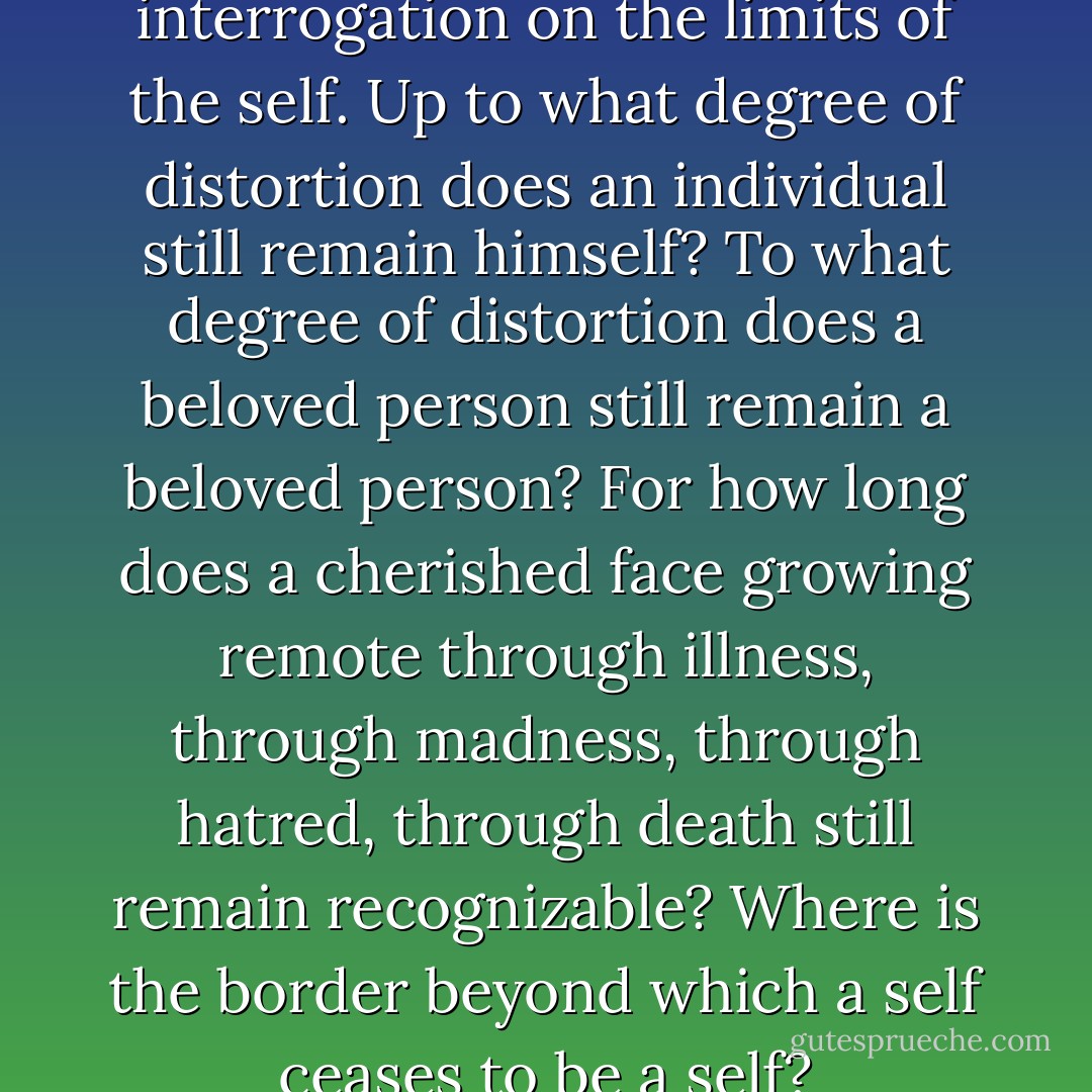 Bacon's portraits are an interrogation on the limits of the self. Up to what degree of distortion does an individual still remain himself? To what degree of distortion does a beloved person still remain a beloved person? For how long does a cherished face growing remote through illness, through madness, through hatred, through death still remain recognizable? Where is the border beyond which a self ceases to be a self? - Milan Kundera