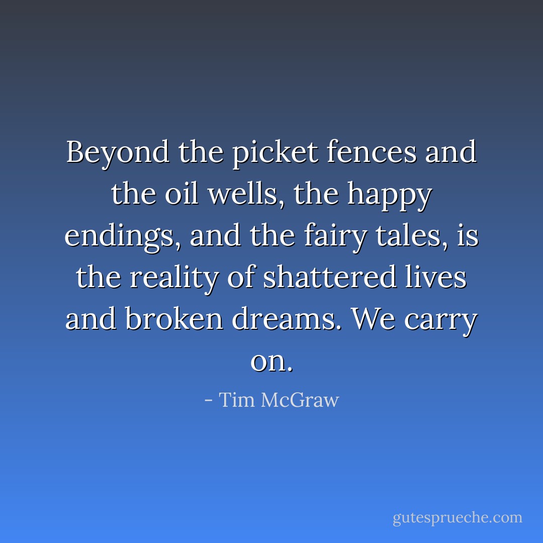 Beyond the picket fences and the oil wells, the happy endings, and the fairy tales, is the reality of shattered lives and broken dreams. We carry on. - Tim McGraw
