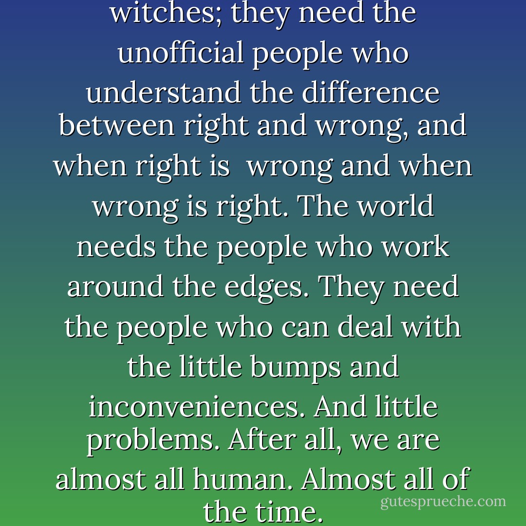 They know that people need witches; they need the unofficial people who understand the difference between right and wrong, and when right is <br />wrong and when wrong is right. The world needs the people who work around the edges. They need the people who can deal with the little bumps and inconveniences. And little problems. After all, we are almost all human. Almost all of the time. - Terry Pratchett