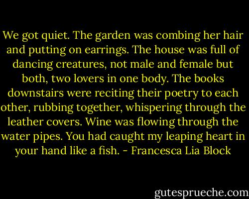 We got quiet. The garden was combing her hair and putting on earrings. The house was full of dancing creatures, not male and female but both, two lovers in one body. The books downstairs were reciting their poetry to each other, rubbing together, whispering through the leather covers. Wine was flowing through the water pipes. You had caught my leaping heart in your hand like a fish. - Francesca Lia Block