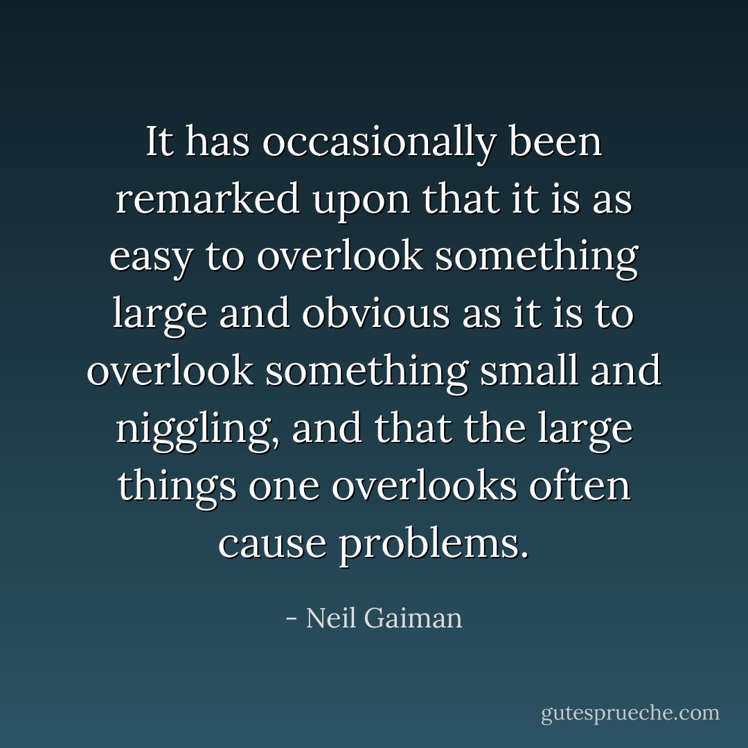 It has occasionally been remarked upon that it is as easy to overlook something large and obvious as it is to overlook something small and niggling, and that the large things one overlooks often cause problems. - Neil Gaiman