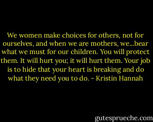 We women make choices for others, not for ourselves, and when we are mothers, we...bear what we must for our children. You will protect them. It will hurt you; it will hurt them. Your job is to hide that your heart is breaking and do what they need you to do. - Kristin Hannah