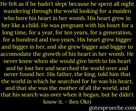 He felt as if he hadn't slept because he spent all night wandering through the world looking for a maiden who bore his heart in her womb. His heart grew in her like a child. He was pregnant with his heart for a long time, for a year, for ten years, for a generation, for a hundred and two years. His heart grew bigger and bigger in her, and she grew bigger and bigger to accomodate the growth of his heart in her womb. He never knew when she would give birth to his heart and he lost her and searched the world over and never found her. His father, the king, told him that the world in which he searched for he was his heart, and that she was the mother of all the world, and that his search was over when it began, but he didn't know it. - Ben Okri