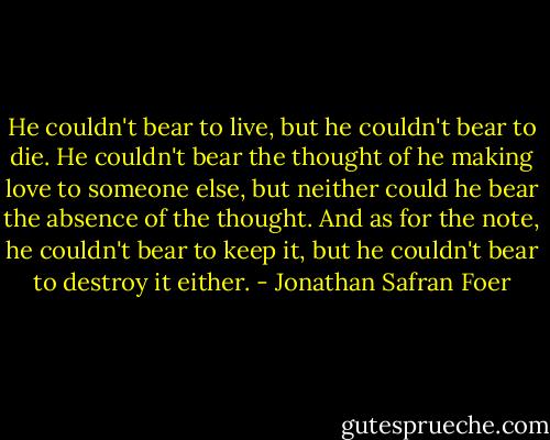He couldn't bear to live, but he couldn't bear to die. He couldn't bear the thought of he making love to someone else, but neither could he bear the absence of the thought. And as for the note, he couldn't bear to keep it, but he couldn't bear to destroy it either. - Jonathan Safran Foer