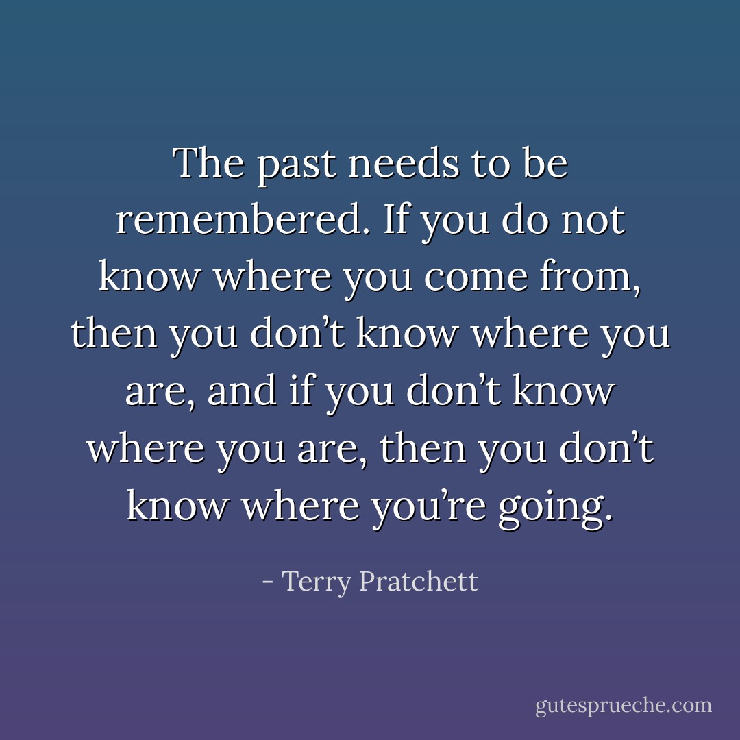 The past needs to be remembered. If you do not know where you come from, then you don’t know where you are, and if you don’t know where you are, then you don’t know where you’re going. - Terry Pratchett