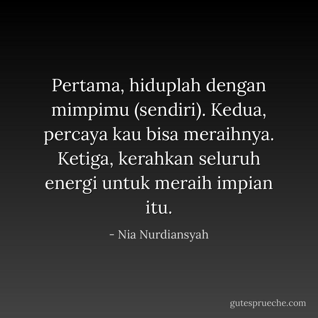 Pertama, hiduplah dengan mimpimu (sendiri).<br />Kedua, percaya kau bisa meraihnya.<br />Ketiga, kerahkan seluruh energi untuk meraih impian itu. - Nia Nurdiansyah