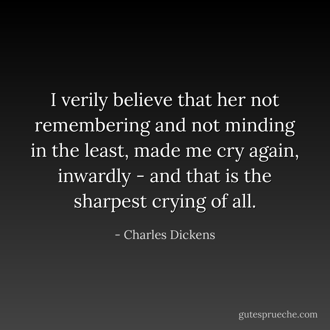 I verily believe that her not remembering and not minding in the least, made me cry again, inwardly - and that is the sharpest crying of all. - Charles Dickens