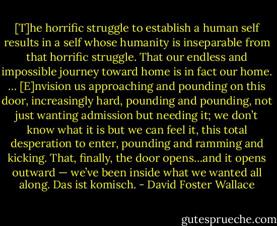 [T]he horrific struggle to establish a human self results in a self whose humanity is inseparable from that horrific struggle. That our endless and impossible journey toward home is in fact our home. … [E]nvision us approaching and pounding on this door, increasingly hard, pounding and pounding, not just wanting admission but needing it; we don’t know what it is but we can feel it, this total desperation to enter, pounding and ramming and kicking. That, finally, the door opens…and it opens outward — we’ve been inside what we wanted all along. Das ist komisch. - David Foster Wallace