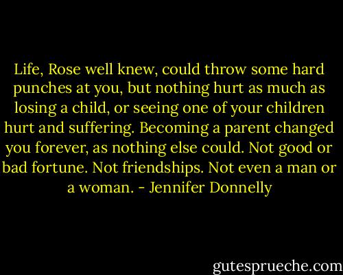 Life, Rose well knew, could throw some hard punches at you, but nothing hurt as much as losing a child, or seeing one of your children hurt and suffering. Becoming a parent changed you forever, as nothing else could. Not good or bad fortune. Not friendships. Not even a man or a woman. - Jennifer Donnelly