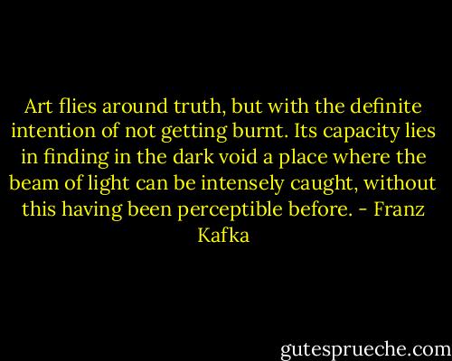 Art flies around truth, but with the definite intention of not getting burnt. Its capacity lies in finding in the dark void a place where the beam of light can be intensely caught, without this having been perceptible before. - Franz Kafka
