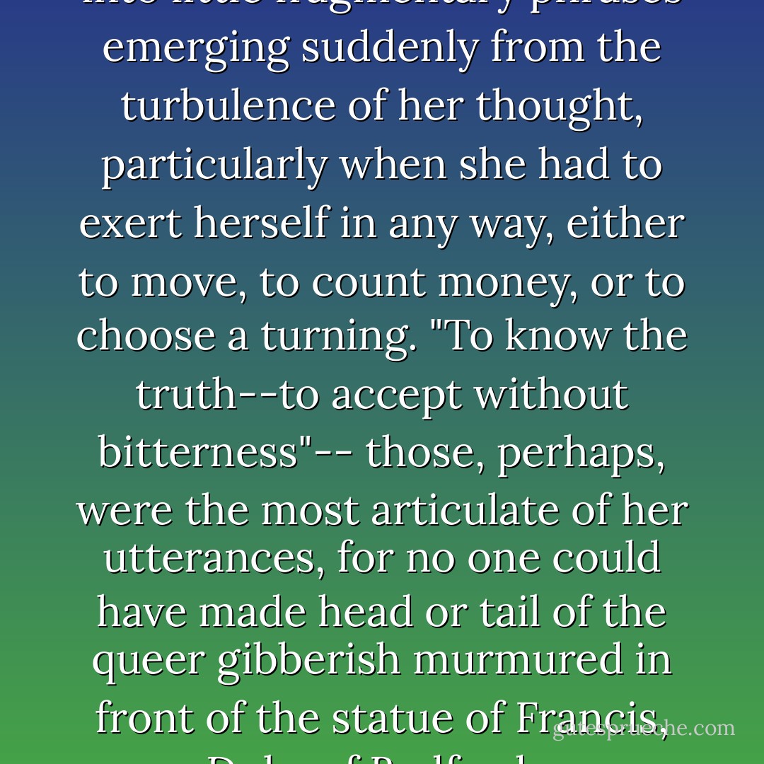 Her soliloquy crystallized itself into little fragmentary phrases emerging suddenly from the turbulence of her thought, particularly when she had to exert herself in any way, either to move, to count money, or to choose a turning. "To know the truth--to accept without bitterness"-- those, perhaps, were the most articulate of her utterances, for no one could have made head or tail of the queer gibberish murmured in front of the statue of Francis, Duke of Bedford... - Virginia Woolf