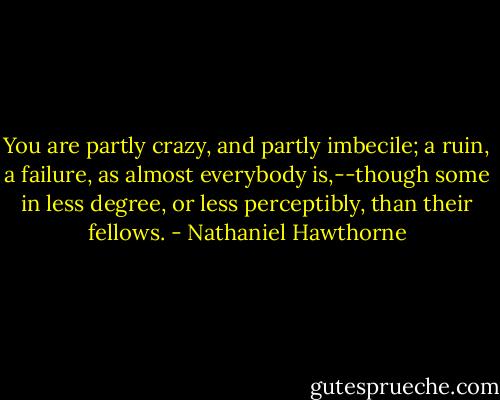 You are partly crazy, and partly imbecile; a ruin, a failure, as almost everybody is,--though some in less degree, or less perceptibly, than their fellows. - Nathaniel Hawthorne