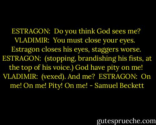 ESTRAGON:<br /> Do you think God sees me? <br />VLADIMIR:<br /> You must close your eyes. <br /> Estragon closes his eyes, staggers worse. <br />ESTRAGON:<br /> (stopping, brandishing his fists, at the top of his voice.) God have pity on me! <br />VLADIMIR:<br /> (vexed). And me? <br />ESTRAGON:<br /> On me! On me! Pity! On me! - Samuel Beckett
