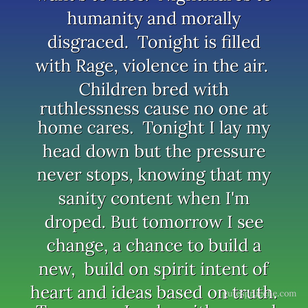 Today is filled with anger, fueled with hidden hate. <br />Scared of being outkast, afraid of common fate. <br />Today is build on tragedies which no one want's to face. <br />Nightmares to humanity and morally disgraced. <br />Tonight is filled with Rage, violence in the air. <br />Children bred with ruthlessness cause no one at home cares. <br />Tonight I lay my head down but the pressure never stops,<br />knowing that my sanity content when I'm droped.<br />But tomorrow I see change, a chance to build a new, <br />build on spirit intent of heart and ideas based on truth. <br />Tomorrow I wake with second wind and strong because of pride.<br />I know I fought with all my heart to keep the dream alive. - Tupac Shakur