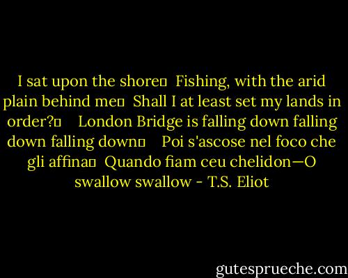 I sat upon the shore	 <br />Fishing, with the arid plain behind me	 <br />Shall I at least set my lands in order?	 <br /> <br />London Bridge is falling down falling down falling down	 <br /> <br />Poi s'ascose nel foco che gli affina	 <br />Quando fiam ceu chelidon—O swallow swallow - T.S. Eliot