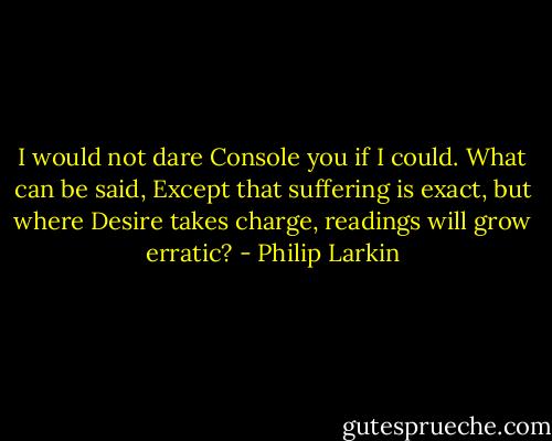 I would not dare<br />Console you if I could. What can be said,<br />Except that suffering is exact, but where<br />Desire takes charge, readings will grow erratic? - Philip Larkin