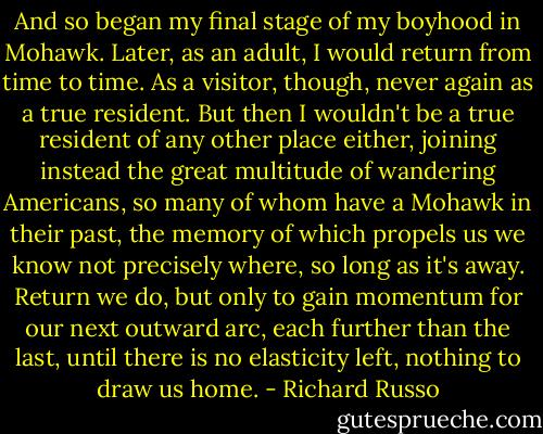 And so began my final stage of my boyhood in Mohawk. Later, as an adult, I would return from time to time. As a visitor, though, never again as a true resident. But then I wouldn't be a true resident of any other place either, joining instead the great multitude of wandering Americans, so many of whom have a Mohawk in their past, the memory of which propels us we know not precisely where, so long as it's away. Return we do, but only to gain momentum for our next outward arc, each further than the last, until there is no elasticity left, nothing to draw us home. - Richard Russo