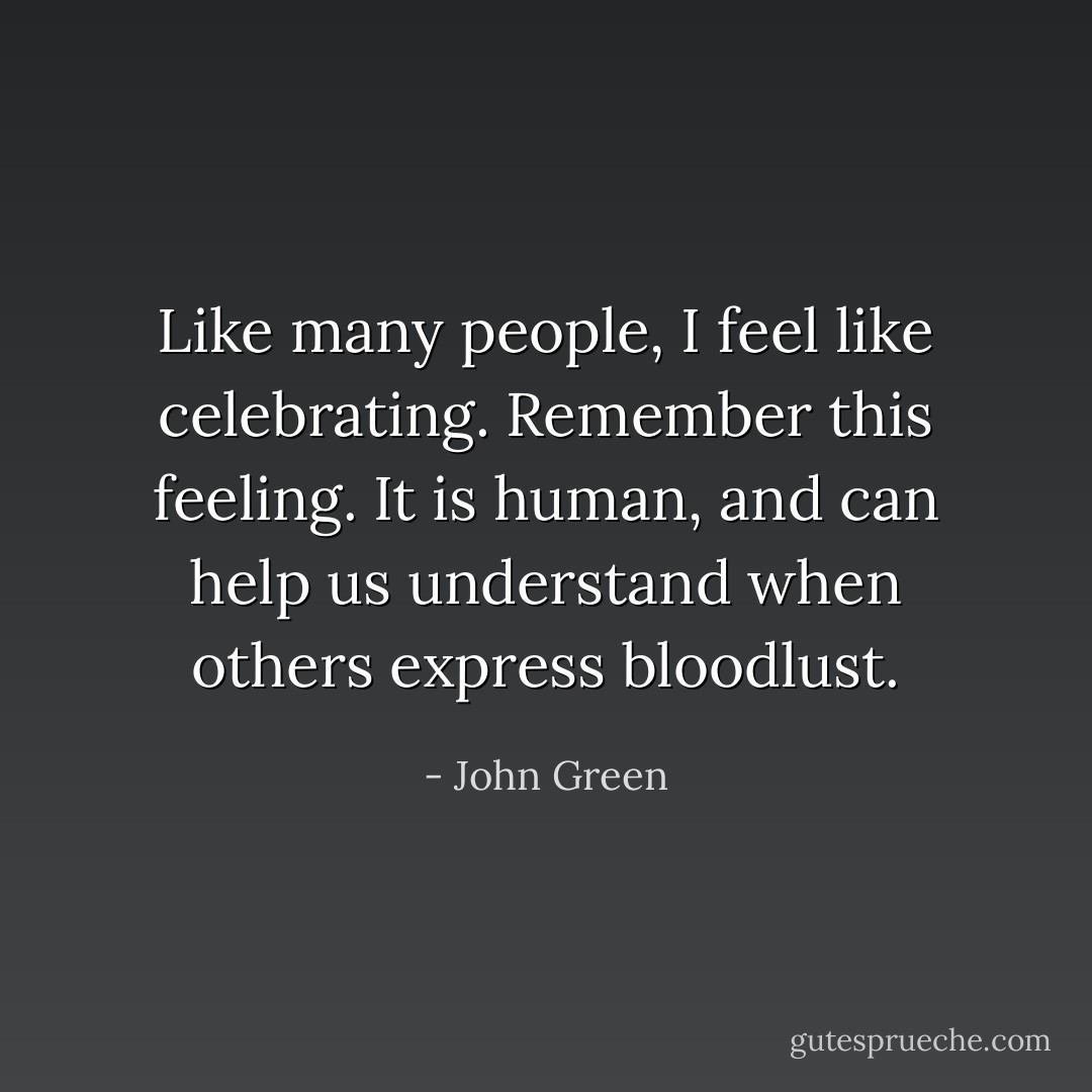 Like many people, I feel like celebrating. Remember this feeling. It is human, and can help us understand when others express bloodlust. - John Green