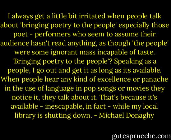 I always get a little bit irritated when people talk about 'bringing poetry to the people' especially those poet - performers who seem to assume their audience hasn't read anything, as though 'the people' were some ignorant mass incapable of taste. 'Bringing poetry to the people'? Speaking as a people, I go out and get it as long as its available. When people hear any kind of excellence or panache in the use of language in pop songs or movies they notice it, they talk about it. That's because it's available - inescapable, in fact - while my local library is shutting down. - Michael Donaghy
