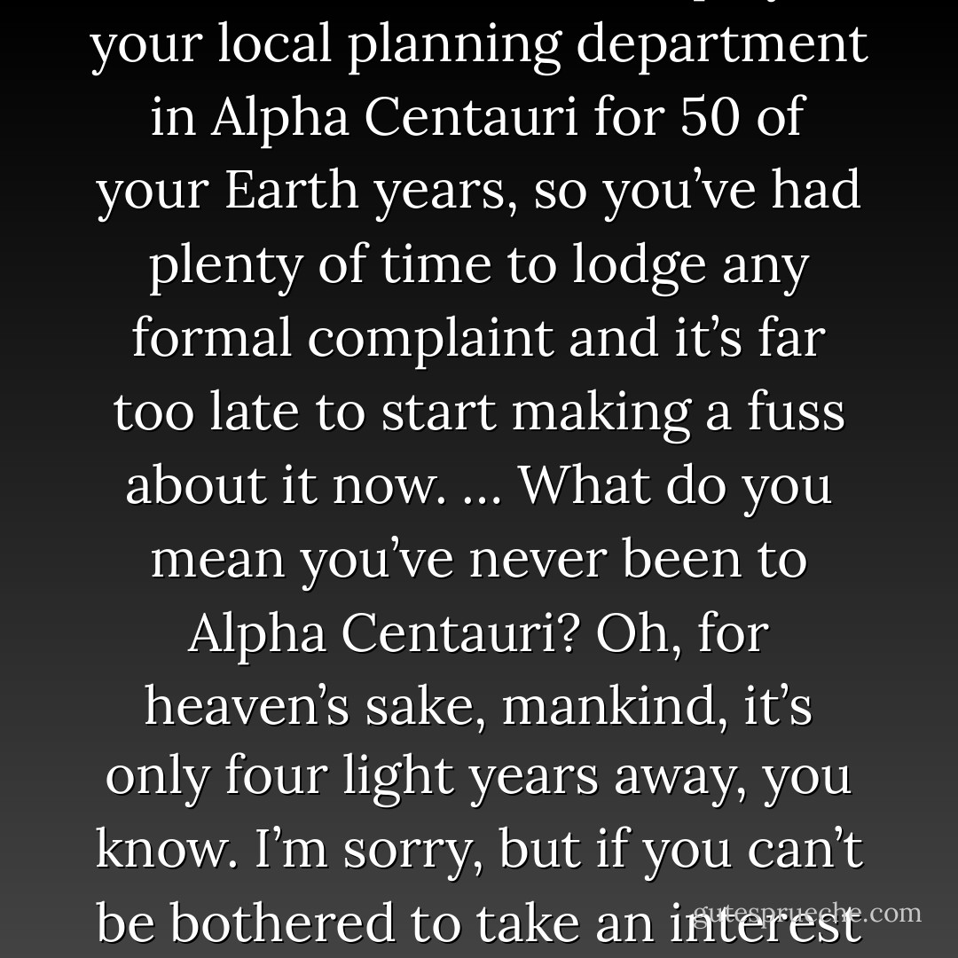 There’s no point in acting surprised about it. All the planning charts and demolition orders have been on display at your local planning department in Alpha Centauri for 50 of your Earth years, so you’ve had plenty of time to lodge any formal complaint and it’s far too late to start making a fuss about it now. … What do you mean you’ve never been to Alpha Centauri? Oh, for heaven’s sake, mankind, it’s only four light years away, you know. I’m sorry, but if you can’t be bothered to take an interest in local affairs, that’s your own lookout. Energize the demolition beams. - Douglas Adams