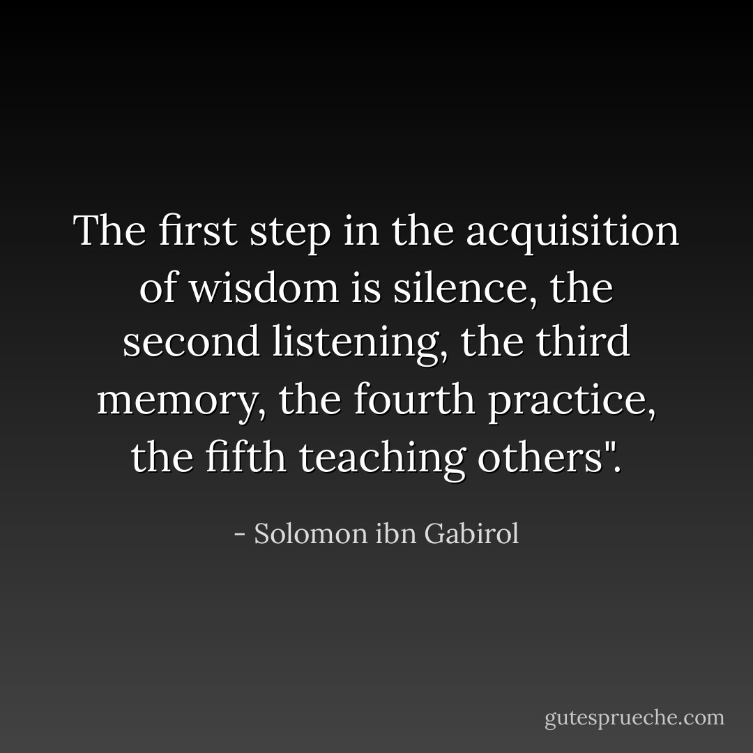 The first step in the acquisition of wisdom is silence, the second listening, the third memory, the fourth practice, the fifth teaching others". - Solomon ibn Gabirol