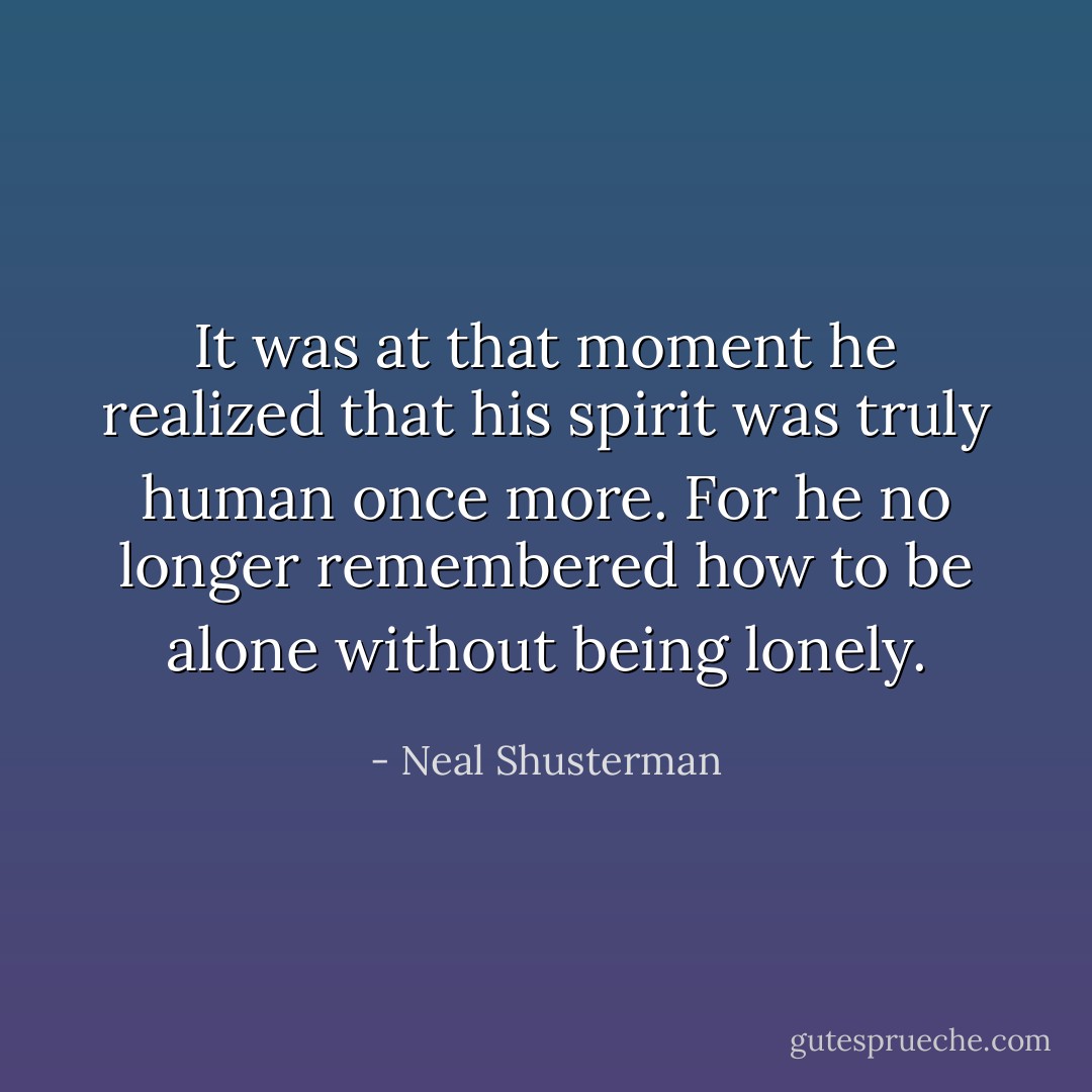 It was at that moment he realized that his spirit was truly human once more. For he no longer remembered how to be alone without being lonely. - Neal Shusterman