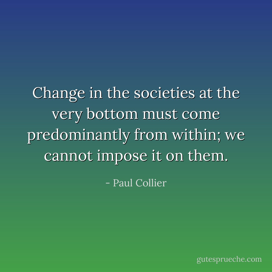 Change in the societies at the very bottom must come predominantly from within; we cannot impose it on them. - Paul Collier