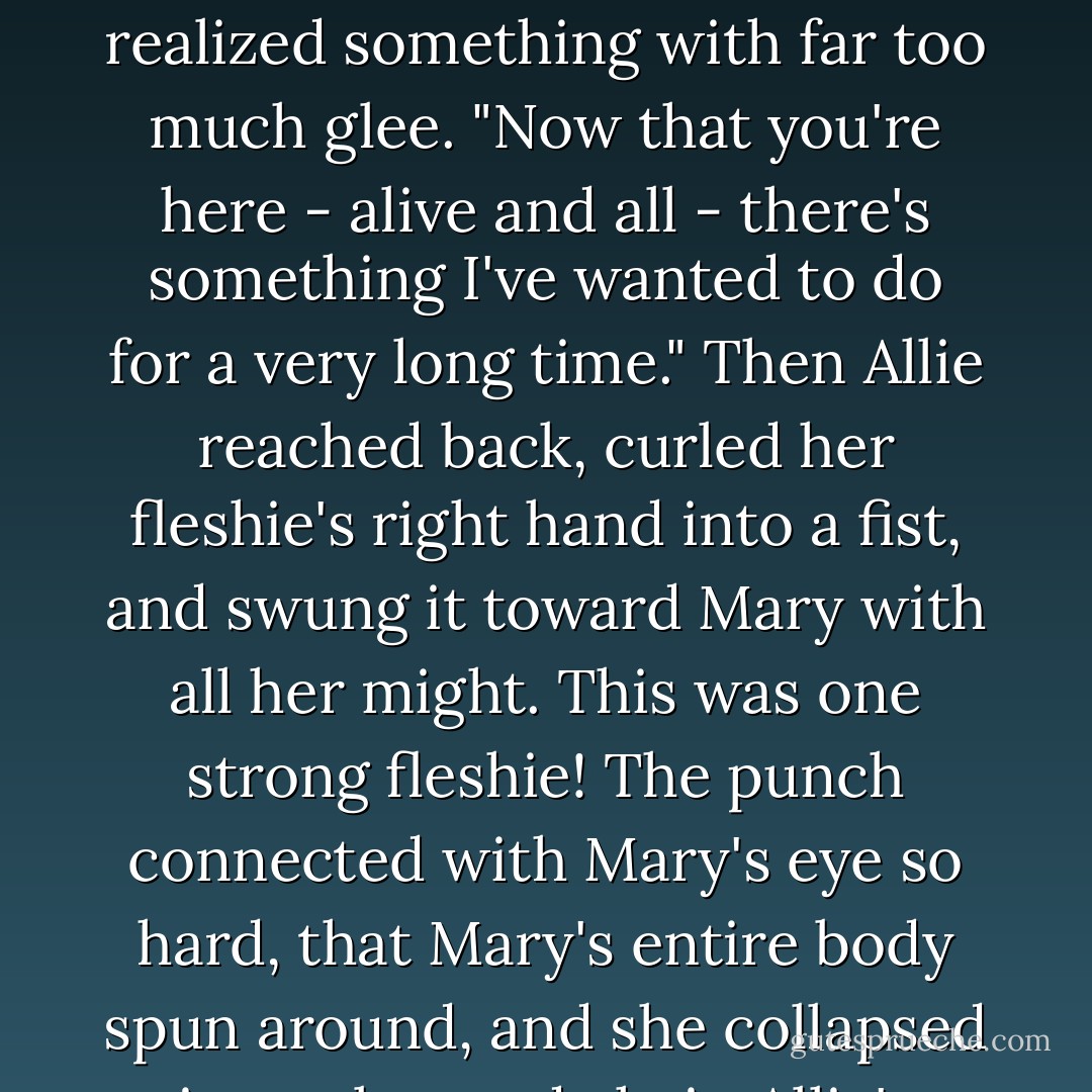 Don't you recognize me, Mary? It's your good friend Allie the Outcast - although it looks like you're the one who's the out-cast now." Then Allie realized something with far too much glee. "Now that you're here - alive and all - there's something I've wanted to do for a very long time."<br />Then Allie reached back, curled her fleshie's right hand into a fist, and swung it toward Mary with all her might.<br />This was one strong fleshie!<br />The punch connected with Mary's eye so hard, that Mary's entire body spun around, and she collapsed into a leopard chair. Allie's knuckles hurt, but it was a good kind of pain.<br />"My eye!" wailed Mary. "Oh! My eye. - Neal Shusterman