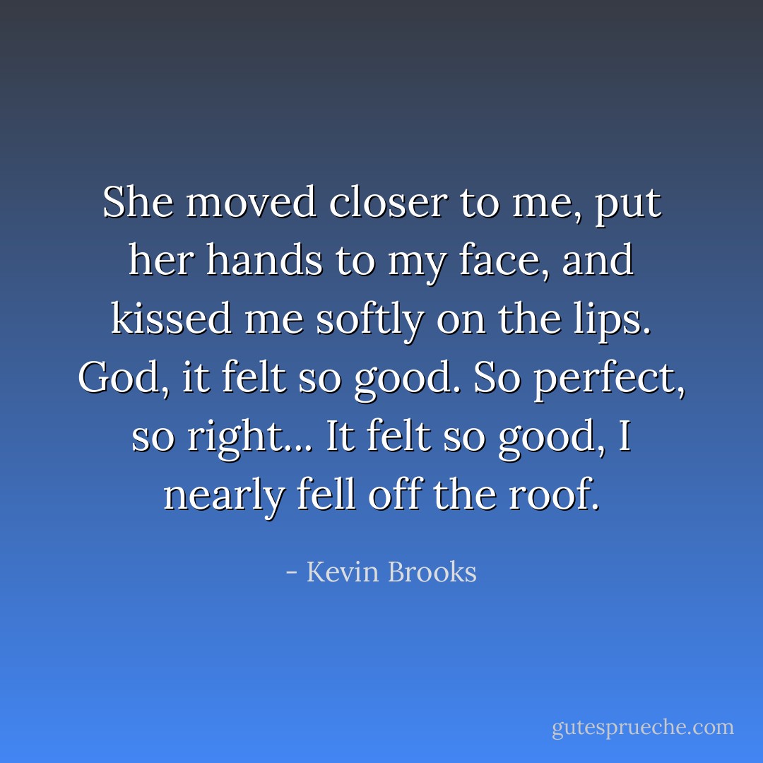 She moved closer to me, put her hands to my face, and kissed me softly on the lips.<br />God, it felt so good.<br />So perfect, so right...<br />It felt so good, I nearly fell off the roof. - Kevin Brooks