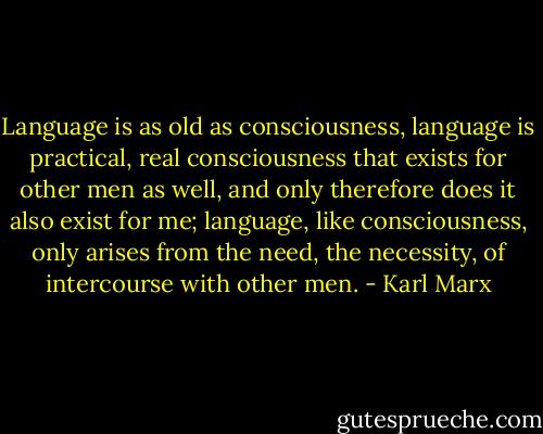Language is as old as consciousness, language is practical, real consciousness that exists for other men as well, and only therefore does it also exist for me; language, like consciousness, only arises from the need, the necessity, of intercourse with other men. - Karl Marx
