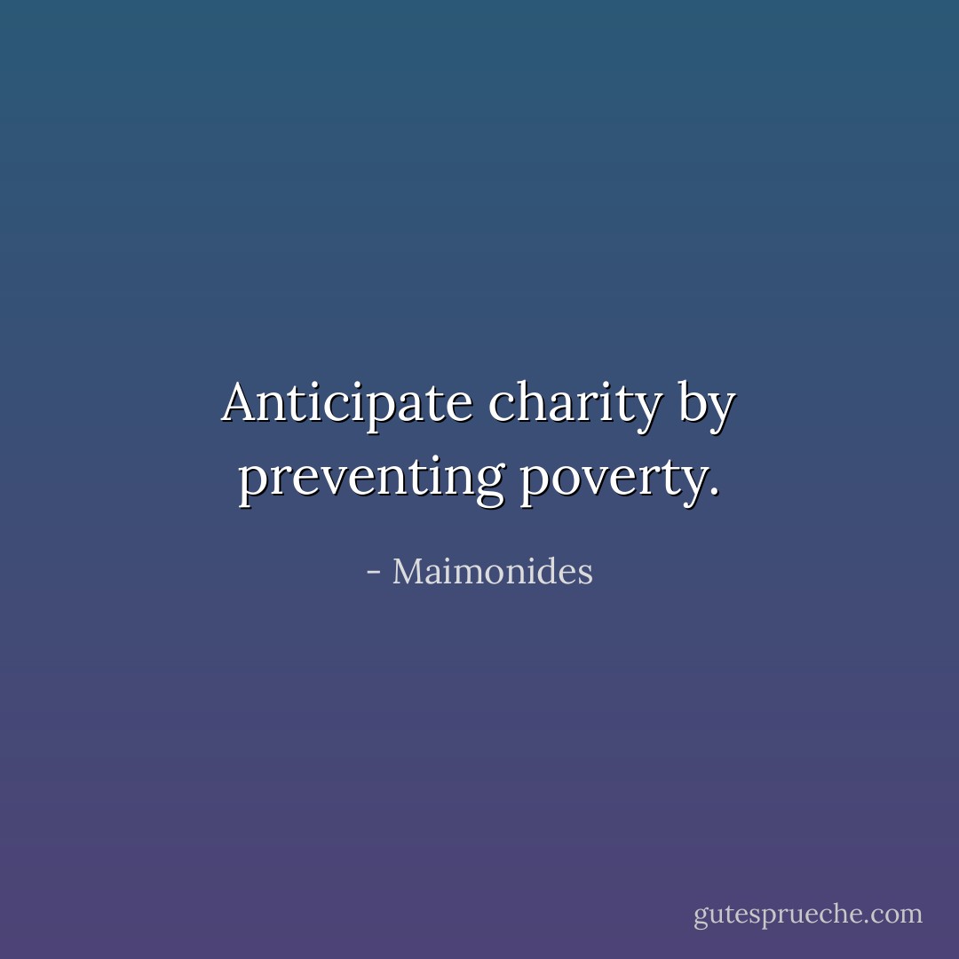 Anticipate charity by preventing poverty. - Maimonides