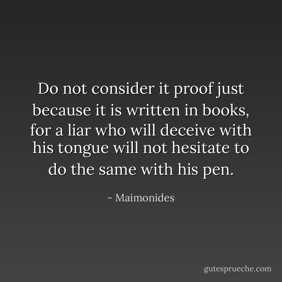 Do not consider it proof just because it is written in books, for a liar who will deceive with his tongue will not hesitate to do the same with his pen. - Maimonides