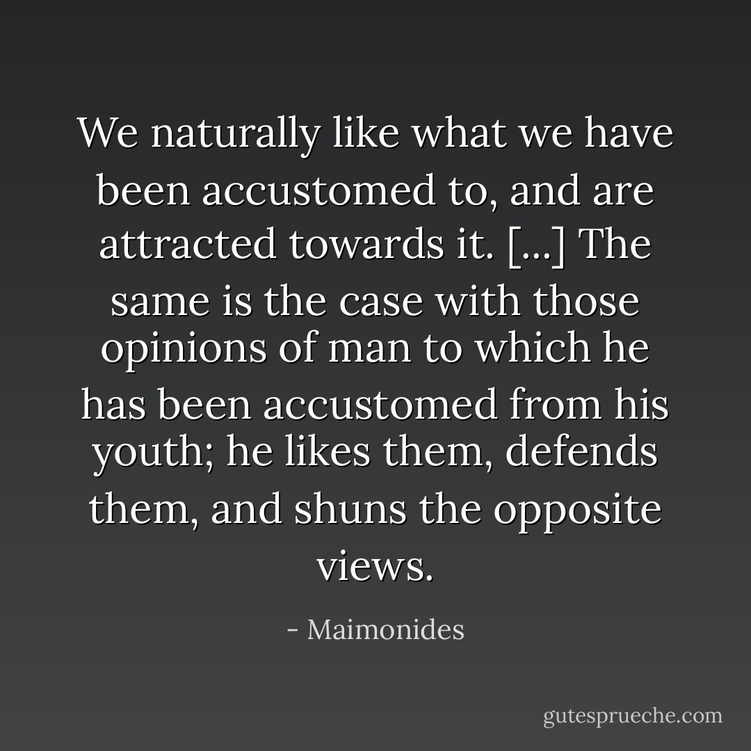 We naturally like what we have been accustomed to, and are attracted towards it. [...] The same is the case with those opinions of man to which he has been accustomed from his youth; he likes them, defends them, and shuns the opposite views. - Maimonides