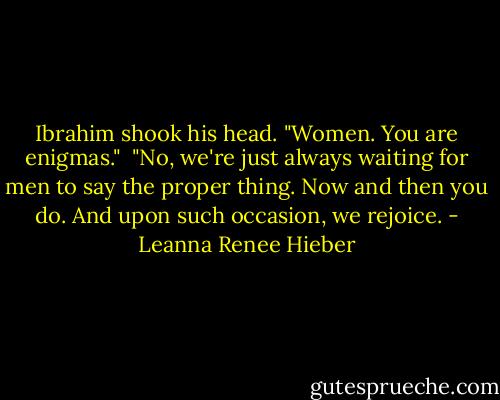 Ibrahim shook his head. "Women. You are enigmas."<br /><br />"No, we're just always waiting for men to say the proper thing. Now and then you do. And upon such occasion, we rejoice. - Leanna Renee Hieber