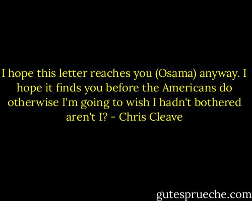 I hope this letter reaches you (Osama) anyway. I hope it finds you before the Americans do otherwise I'm going to wish I hadn't bothered aren't I? - Chris Cleave