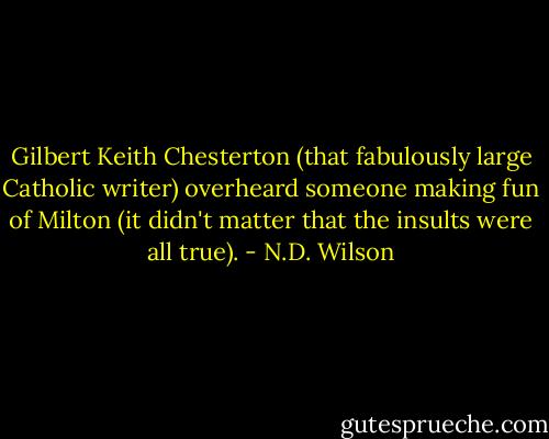 Gilbert Keith Chesterton (that fabulously large Catholic writer) overheard someone making fun of Milton (it didn't matter that the insults were all true). - N.D. Wilson