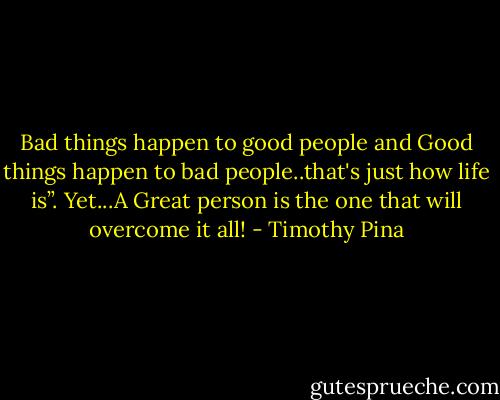 Bad things happen to good people and Good things happen to bad people..that's just how life is”. Yet...A Great person is the one that will overcome it all! - Timothy Pina