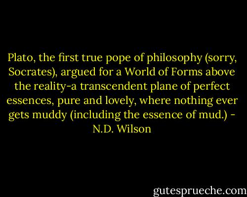 Plato, the first true pope of philosophy (sorry, Socrates), argued for a World of Forms above the reality-a transcendent plane of perfect essences, pure and lovely, where nothing ever gets muddy (including the essence of mud.) - N.D. Wilson