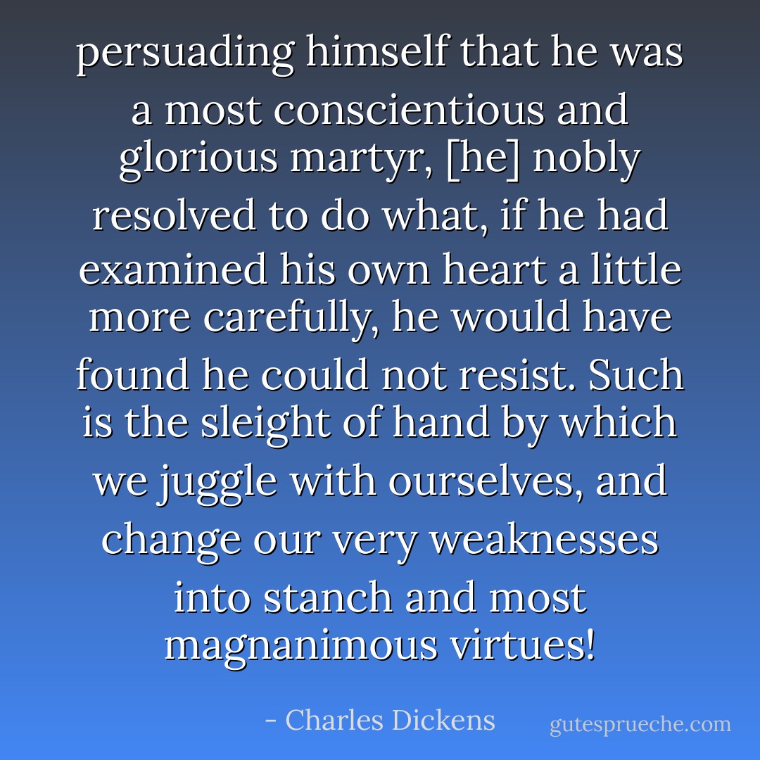 persuading himself that he was a most<br />conscientious and glorious martyr, [he] nobly resolved to do what, if he had examined his own heart a little more carefully, he would have found he could not resist. Such is the sleight of hand by which we juggle with ourselves, and change our very weaknesses into stanch<br />and most magnanimous virtues! - Charles Dickens