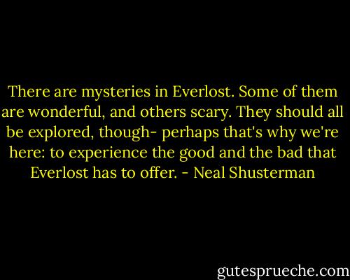 There are mysteries in Everlost. Some of them are wonderful, and others scary. They should all be explored, though- perhaps that's why we're here: to experience the good and the bad that Everlost has to offer. - Neal Shusterman