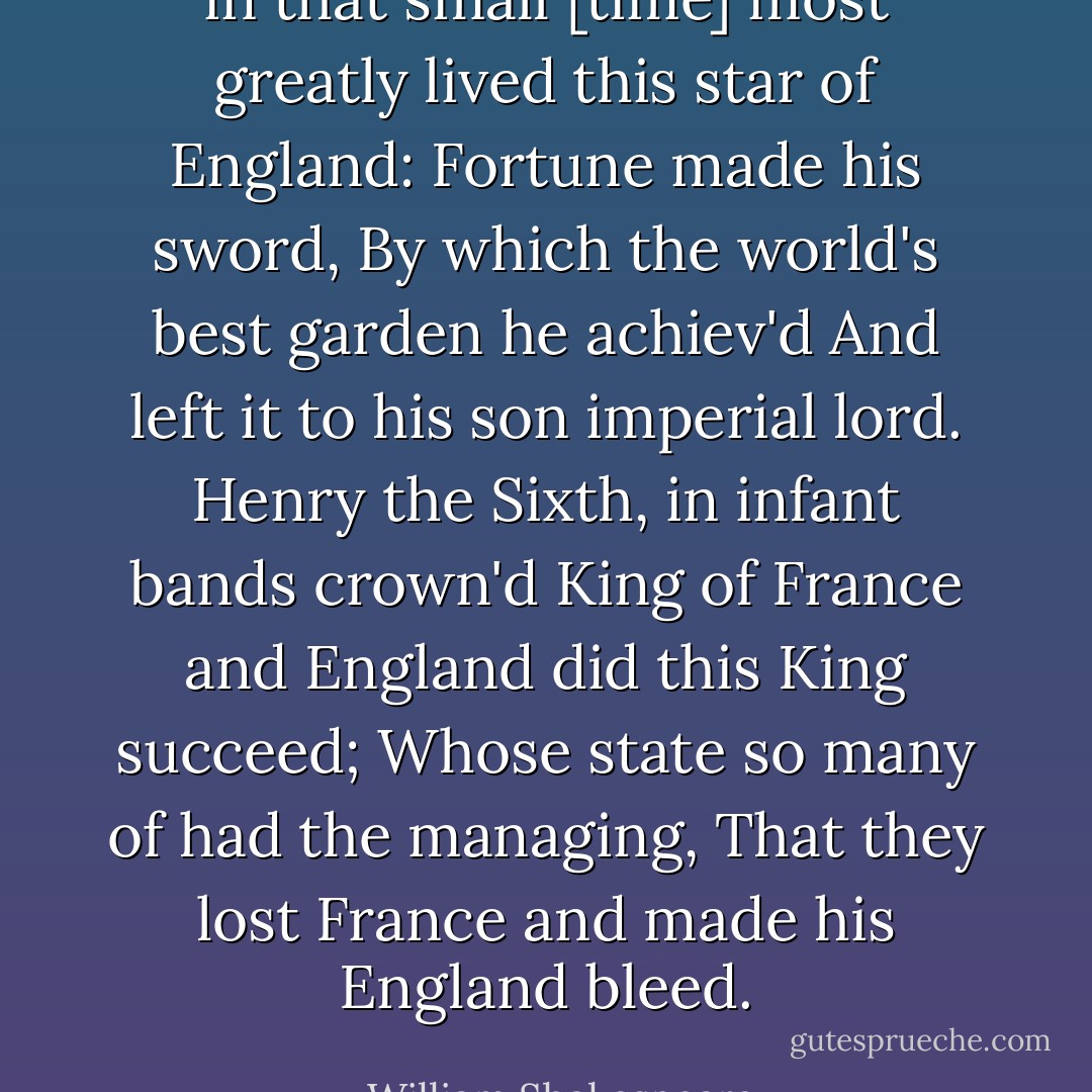in that small [time] most greatly lived this star of England:<br />Fortune made his sword, By which the world's best garden he achiev'd<br />And left it to his son imperial lord.<br />Henry the Sixth, in infant bands crown'd King<br />of France and England did this King succeed;<br />Whose state so many of had the managing,<br />That they lost France and made his England bleed. - William Shakespeare