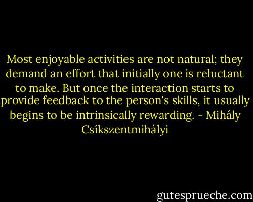 Most enjoyable activities are not natural; they demand an effort that initially one is reluctant to make. But once the interaction starts to provide feedback to the person's skills, it usually begins to be intrinsically rewarding. - Mihály Csíkszentmihályi