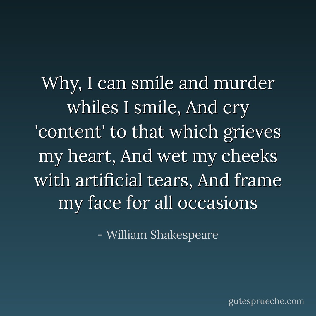 Why, I can smile and murder whiles I smile,<br />And cry 'content' to that which grieves my heart,<br />And wet my cheeks with artificial tears,<br />And frame my face for all occasions - William Shakespeare