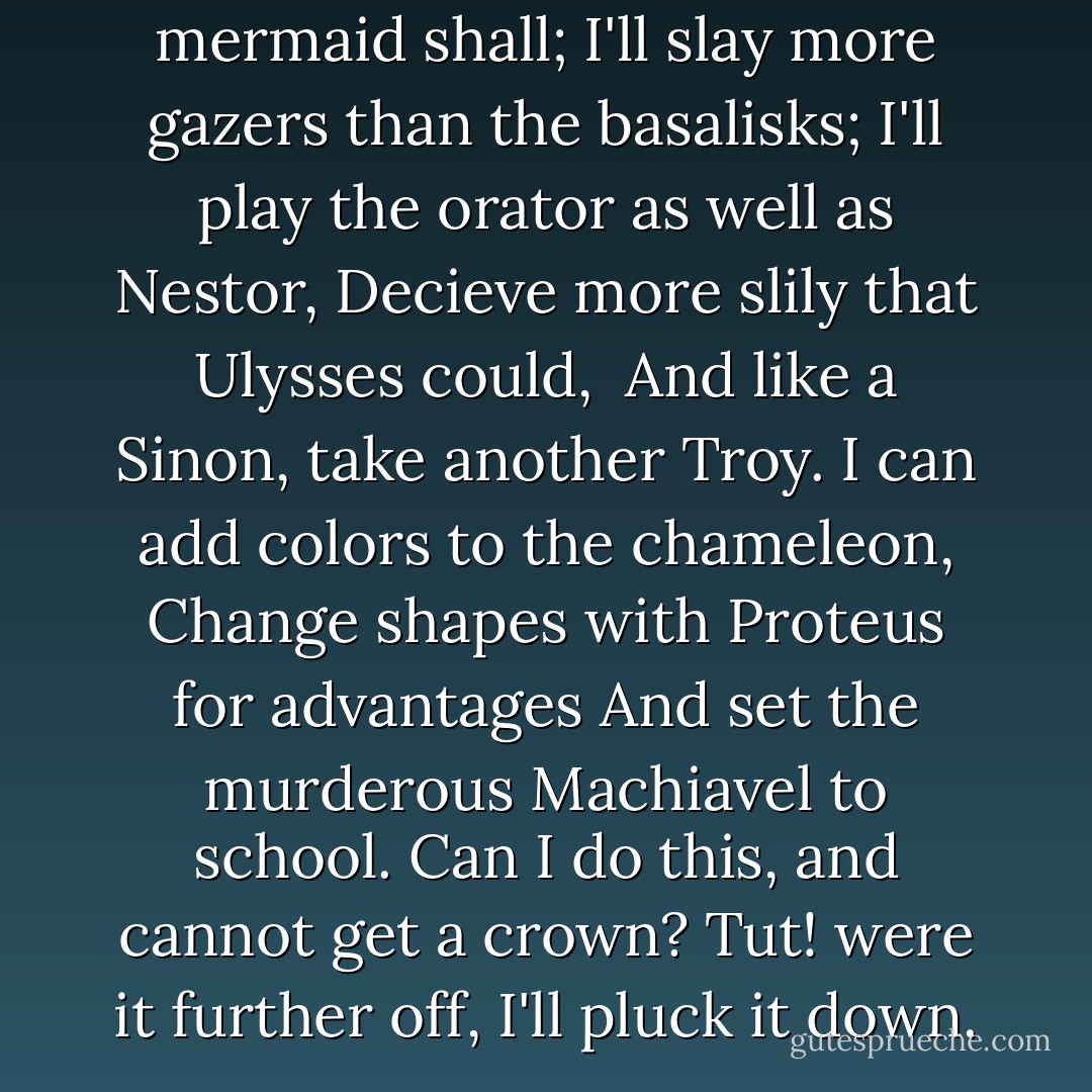 I'll drown more sailors than the mermaid shall;<br />I'll slay more gazers than the basalisks;<br />I'll play the orator as well as Nestor,<br />Decieve more slily that Ulysses could, <br />And like a Sinon, take another Troy.<br />I can add colors to the chameleon,<br />Change shapes with Proteus for advantages<br />And set the murderous Machiavel to school.<br />Can I do this, and cannot get a crown?<br />Tut! were it further off, I'll pluck it down. - William Shakespeare