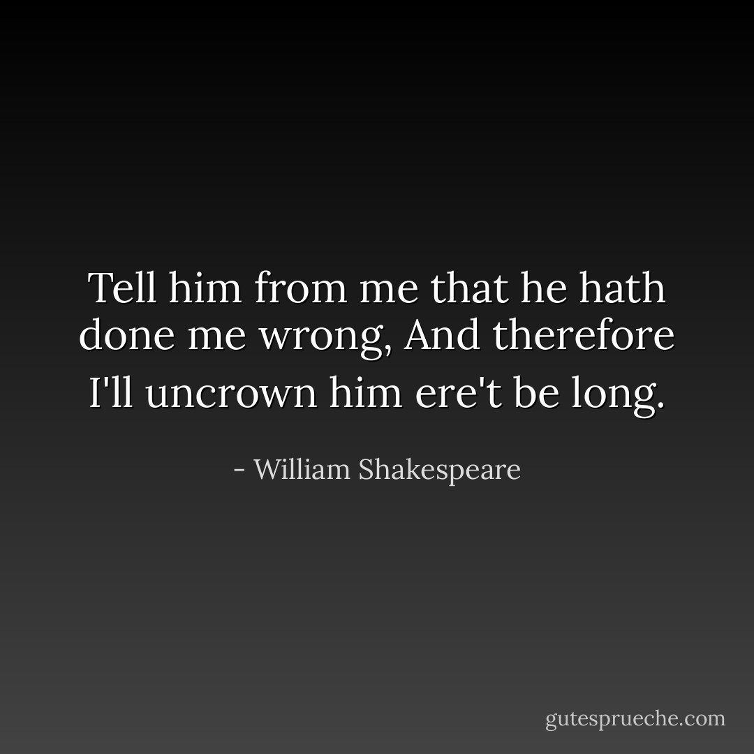 Tell him from me that he hath done me wrong,<br />And therefore I'll uncrown him ere't be long. - William Shakespeare