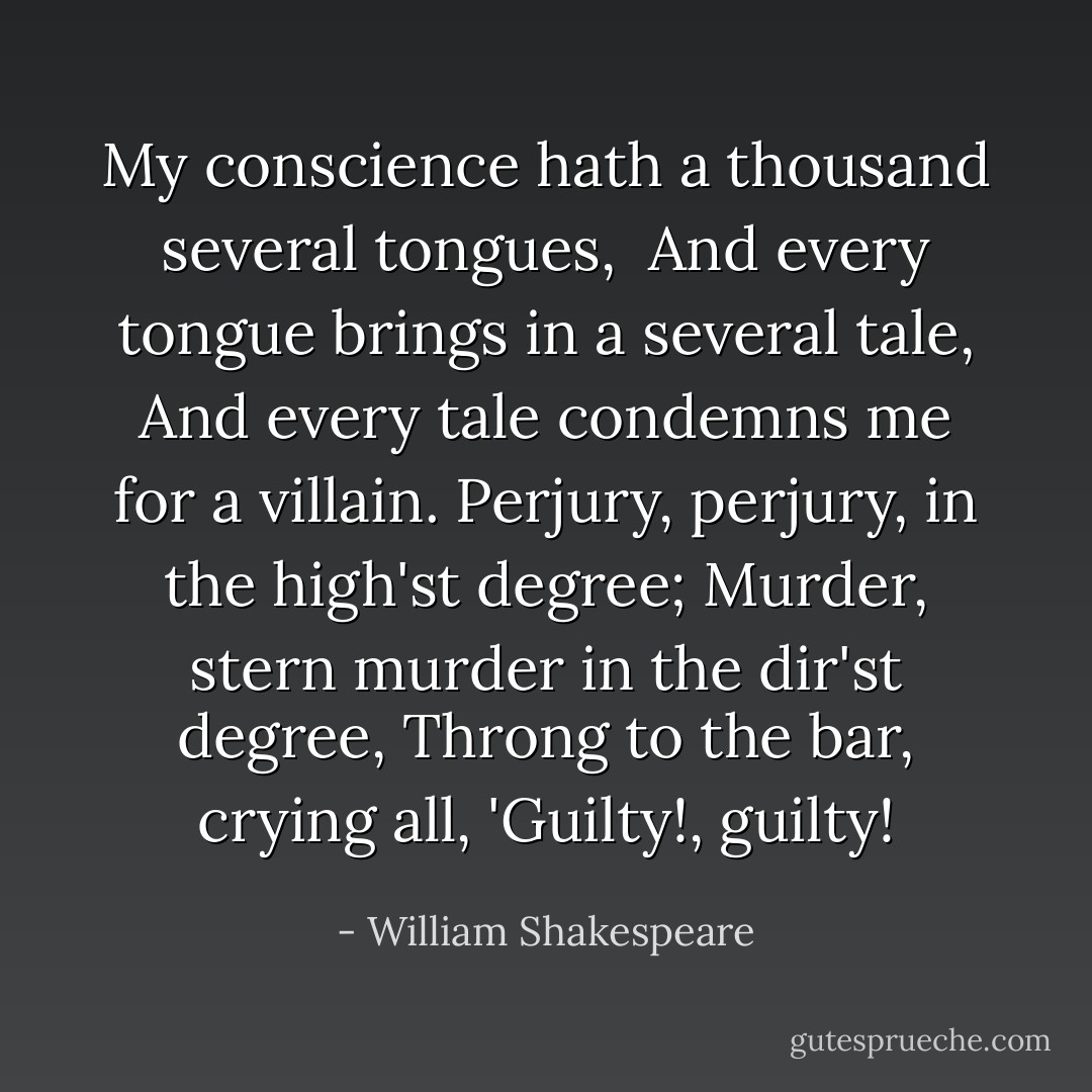 My conscience hath a thousand several tongues, <br />And every tongue brings in a several tale,<br />And every tale condemns me for a villain.<br />Perjury, perjury, in the high'st degree;<br />Murder, stern murder in the dir'st degree,<br />Throng to the bar, crying all, 'Guilty!, guilty! - William Shakespeare